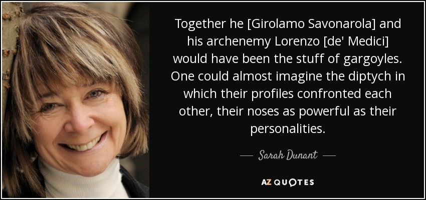 Together he [Girolamo Savonarola] and his archenemy Lorenzo [de' Medici] would have been the stuff of gargoyles. One could almost imagine the diptych in which their profiles confronted each other, their noses as powerful as their personalities. - Sarah Dunant