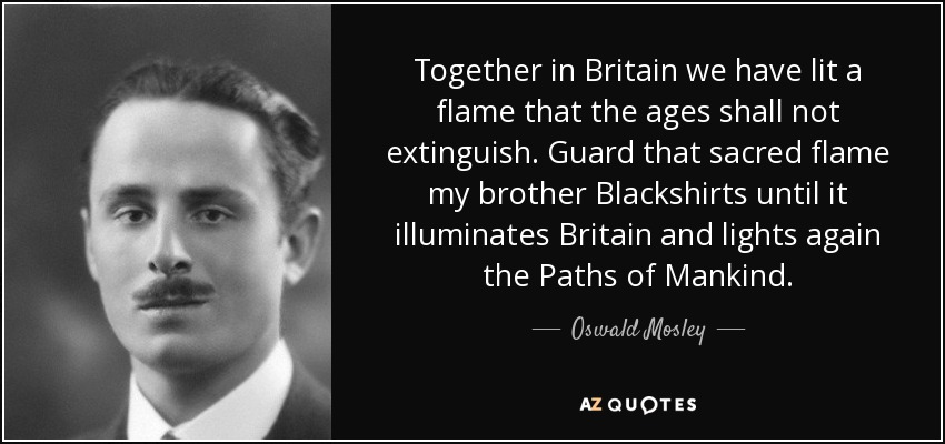 Together in Britain we have lit a flame that the ages shall not extinguish. Guard that sacred flame my brother Blackshirts until it illuminates Britain and lights again the Paths of Mankind. - Oswald Mosley