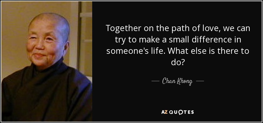 Together on the path of love, we can try to make a small difference in someone's life. What else is there to do? - Chan Khong