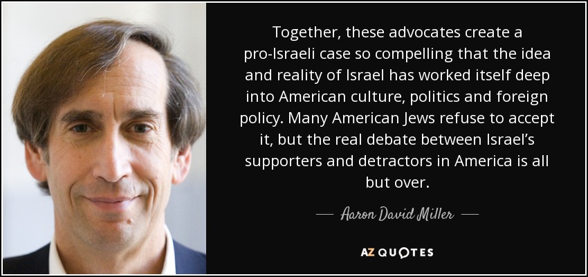 Together, these advocates create a pro-Israeli case so compelling that the idea and reality of Israel has worked itself deep into American culture, politics and foreign policy. Many American Jews refuse to accept it, but the real debate between Israel’s supporters and detractors in America is all but over. - Aaron David Miller