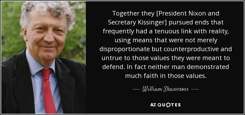 Together they [President Nixon and Secretary Kissinger] pursued ends that frequently had a tenuous link with reality, using means that were not merely disproportionate but counterproductive and untrue to those values they were meant to defend. In fact neither man demonstrated much faith in those values. - William Shawcross
