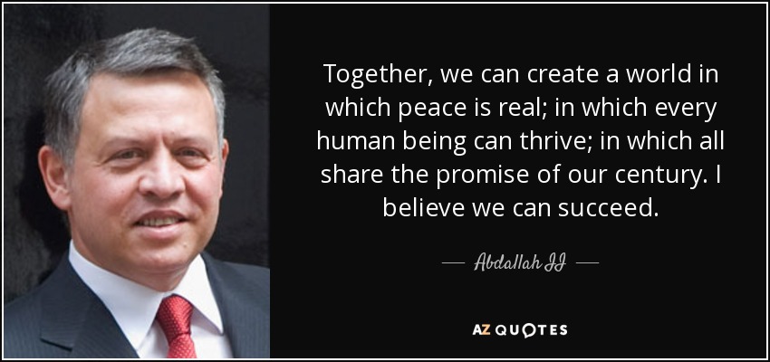Together, we can create a world in which peace is real; in which every human being can thrive; in which all share the promise of our century. I believe we can succeed. - Abdallah II