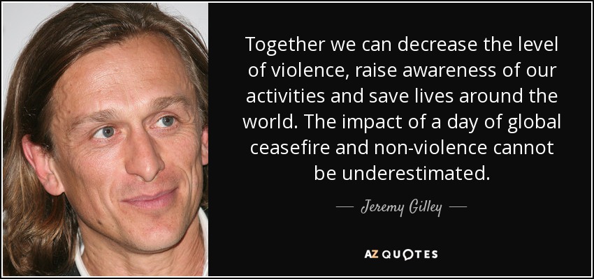 Together we can decrease the level of violence, raise awareness of our activities and save lives around the world. The impact of a day of global ceasefire and non-violence cannot be underestimated. - Jeremy Gilley