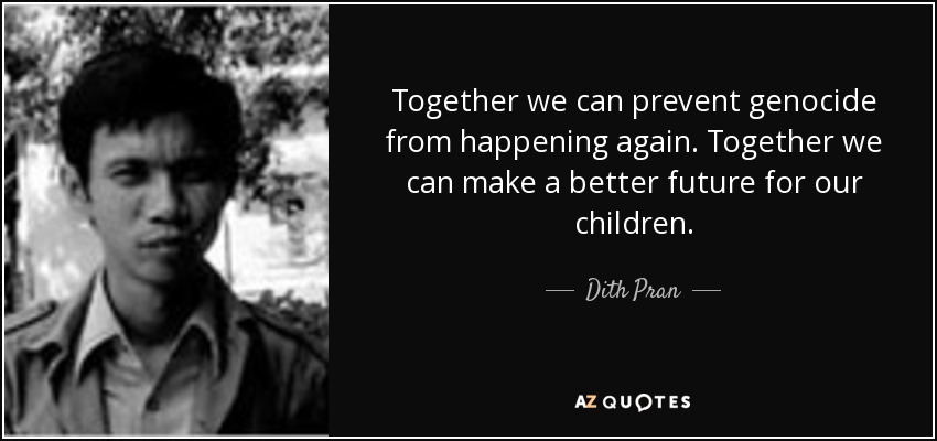 Together we can prevent genocide from happening again. Together we can make a better future for our children. - Dith Pran