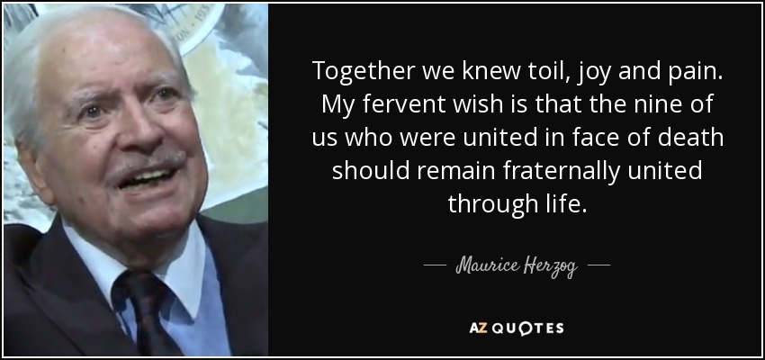 Together we knew toil, joy and pain. My fervent wish is that the nine of us who were united in face of death should remain fraternally united through life. - Maurice Herzog