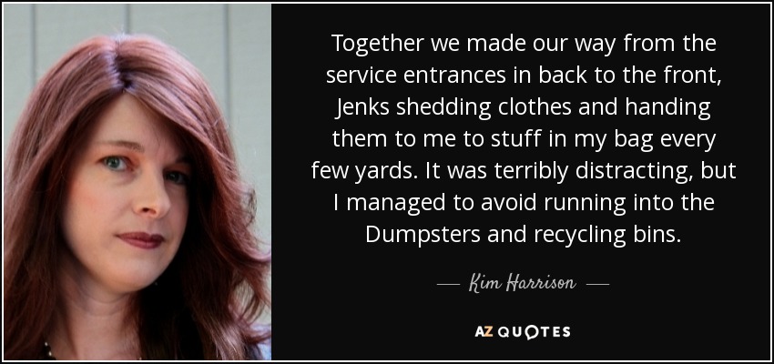 Together we made our way from the service entrances in back to the front, Jenks shedding clothes and handing them to me to stuff in my bag every few yards. It was terribly distracting, but I managed to avoid running into the Dumpsters and recycling bins. - Kim Harrison