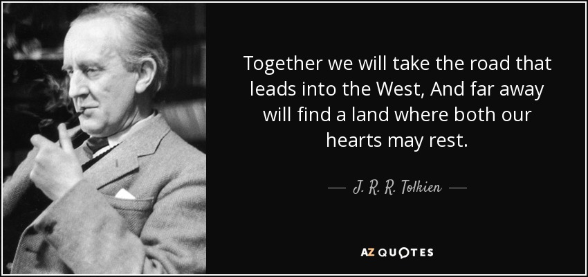 Together we will take the road that leads into the West, And far away will find a land where both our hearts may rest. - J. R. R. Tolkien