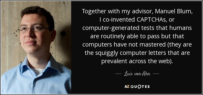 Together with my advisor, Manuel Blum, I co-invented CAPTCHAs, or computer-generated tests that humans are routinely able to pass but that computers have not mastered (they are the squiggly computer letters that are prevalent across the web). - Luis von Ahn