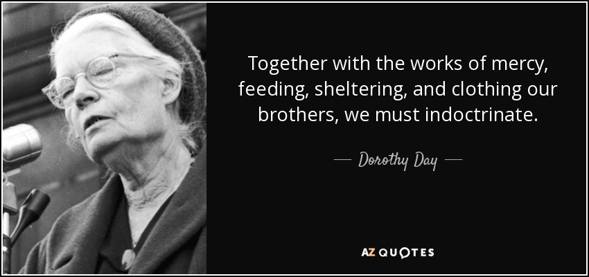 Together with the works of mercy, feeding, sheltering, and clothing our brothers, we must indoctrinate. - Dorothy Day