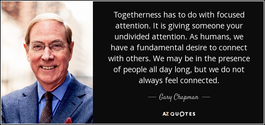 Togetherness has to do with focused attention. It is giving someone your undivided attention. As humans, we have a fundamental desire to connect with others. We may be in the presence of people all day long, but we do not always feel connected. - Gary Chapman