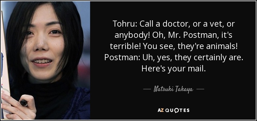 Tohru: Call a doctor, or a vet, or anybody! Oh, Mr. Postman, it's terrible! You see, they're animals! Postman: Uh, yes, they certainly are. Here's your mail. - Natsuki Takaya