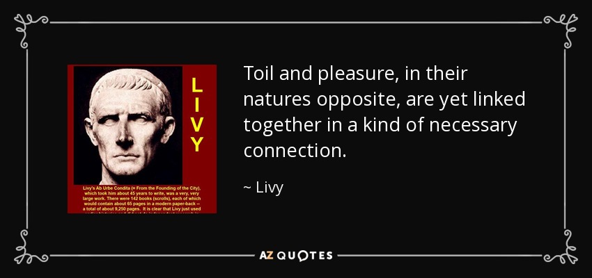 Toil and pleasure, in their natures opposite, are yet linked together in a kind of necessary connection. - Livy