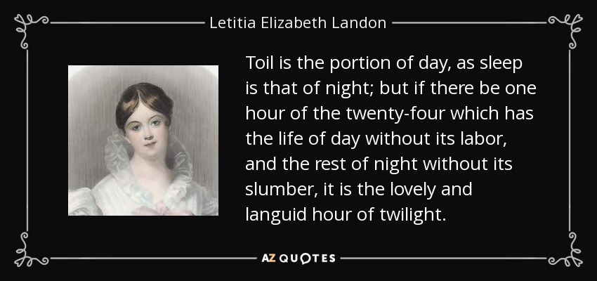 Toil is the portion of day, as sleep is that of night; but if there be one hour of the twenty-four which has the life of day without its labor, and the rest of night without its slumber, it is the lovely and languid hour of twilight. - Letitia Elizabeth Landon