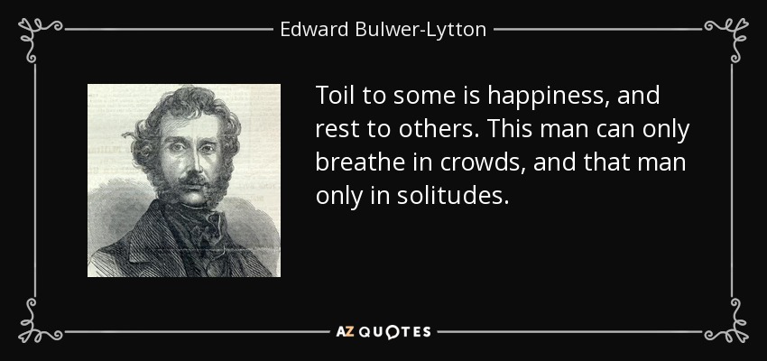 Toil to some is happiness, and rest to others. This man can only breathe in crowds, and that man only in solitudes. - Edward Bulwer-Lytton, 1st Baron Lytton