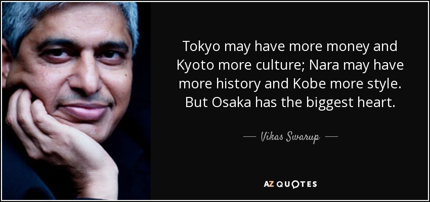 Tokyo may have more money and Kyoto more culture; Nara may have more history and Kobe more style. But Osaka has the biggest heart. - Vikas Swarup