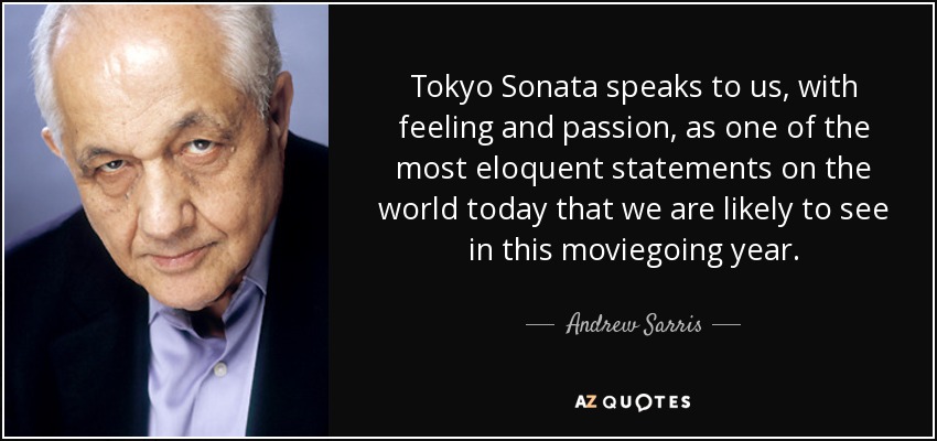 Tokyo Sonata speaks to us, with feeling and passion, as one of the most eloquent statements on the world today that we are likely to see in this moviegoing year. - Andrew Sarris
