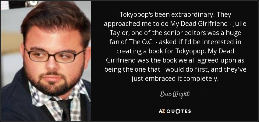 Tokyopop's been extraordinary. They approached me to do My Dead Girlfriend - Julie Taylor, one of the senior editors was a huge fan of The O.C. - asked if I'd be interested in creating a book for Tokyopop. My Dead Girlfriend was the book we all agreed upon as being the one that I would do first, and they've just embraced it completely. - Eric Wight