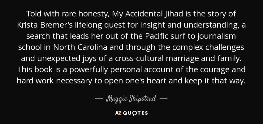 Told with rare honesty, My Accidental Jihad is the story of Krista Bremer's lifelong quest for insight and understanding, a search that leads her out of the Pacific surf to journalism school in North Carolina and through the complex challenges and unexpected joys of a cross-cultural marriage and family. This book is a powerfully personal account of the courage and hard work necessary to open one's heart and keep it that way. - Maggie Shipstead