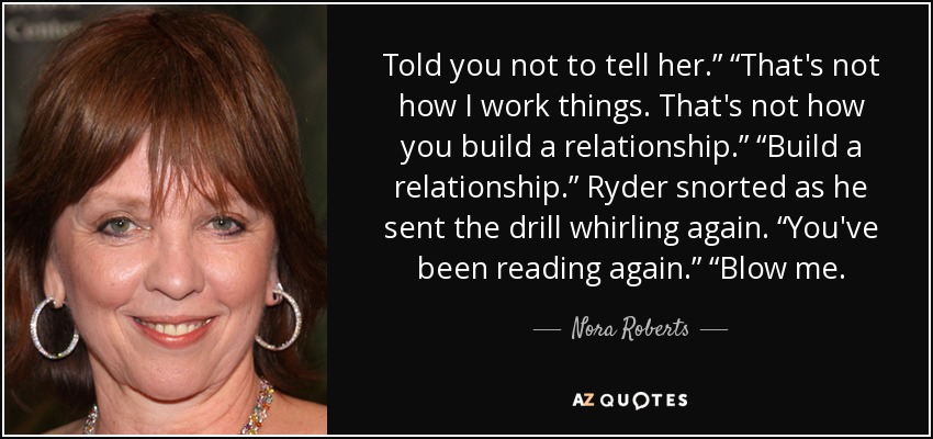 Told you not to tell her.” “That's not how I work things. That's not how you build a relationship.” “Build a relationship.” Ryder snorted as he sent the drill whirling again. “You've been reading again.” “Blow me. - Nora Roberts