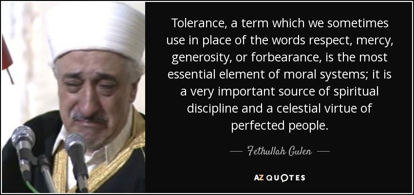 Tolerance, a term which we sometimes use in place of the words respect, mercy, generosity, or forbearance, is the most essential element of moral systems; it is a very important source of spiritual discipline and a celestial virtue of perfected people. - Fethullah Gulen