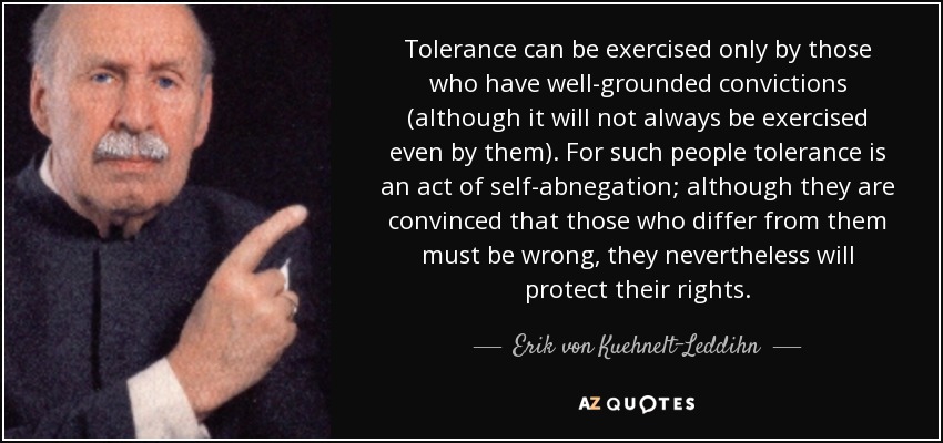 Tolerance can be exercised only by those who have well-grounded convictions (although it will not always be exercised even by them). For such people tolerance is an act of self-abnegation; although they are convinced that those who differ from them must be wrong, they nevertheless will protect their rights. - Erik von Kuehnelt-Leddihn