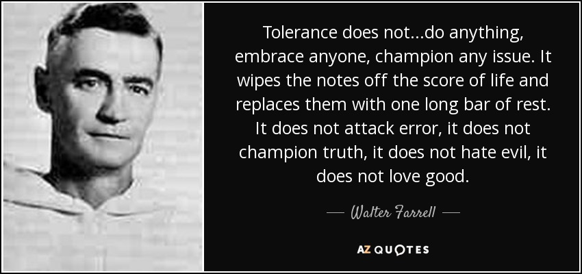 Tolerance does not...do anything, embrace anyone, champion any issue. It wipes the notes off the score of life and replaces them with one long bar of rest. It does not attack error, it does not champion truth, it does not hate evil, it does not love good. - Walter Farrell