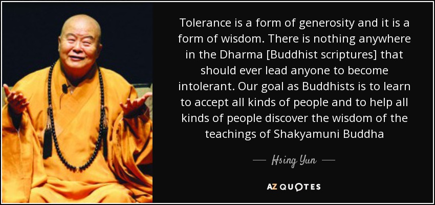 Tolerance is a form of generosity and it is a form of wisdom. There is nothing anywhere in the Dharma [Buddhist scriptures] that should ever lead anyone to become intolerant. Our goal as Buddhists is to learn to accept all kinds of people and to help all kinds of people discover the wisdom of the teachings of Shakyamuni Buddha - Hsing Yun
