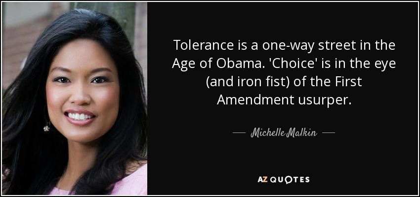 Tolerance is a one-way street in the Age of Obama. 'Choice' is in the eye (and iron fist) of the First Amendment usurper. - Michelle Malkin
