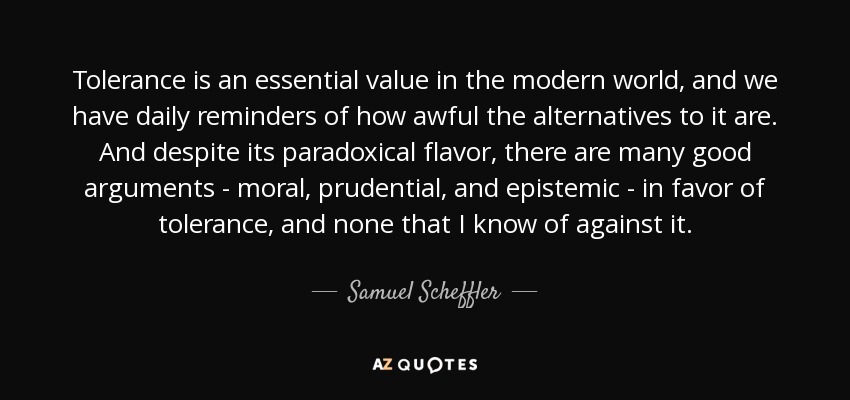 Tolerance is an essential value in the modern world, and we have daily reminders of how awful the alternatives to it are. And despite its paradoxical flavor, there are many good arguments - moral, prudential, and epistemic - in favor of tolerance, and none that I know of against it. - Samuel Scheffler