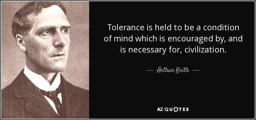 Tolerance is held to be a condition of mind which is encouraged by, and is necessary for, civilization. - Arthur Keith