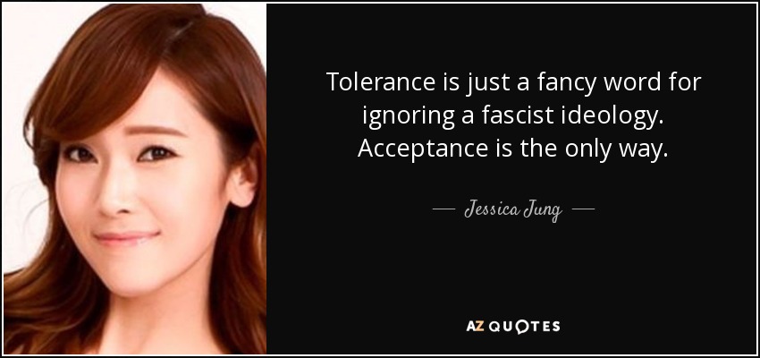 Tolerance is just a fancy word for ignoring a fascist ideology. Acceptance is the only way. - Jessica Jung