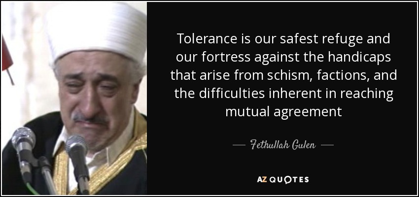 Tolerance is our safest refuge and our fortress against the handicaps that arise from schism, factions, and the difficulties inherent in reaching mutual agreement - Fethullah Gulen