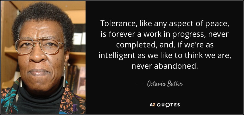 Tolerance, like any aspect of peace, is forever a work in progress, never completed, and, if we're as intelligent as we like to think we are, never abandoned. - Octavia Butler