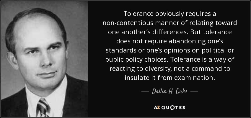 Tolerance obviously requires a non-contentious manner of relating toward one another’s differences. But tolerance does not require abandoning one’s standards or one’s opinions on political or public policy choices. Tolerance is a way of reacting to diversity, not a command to insulate it from examination. - Dallin H. Oaks