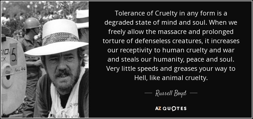 Tolerance of Cruelty in any form is a degraded state of mind and soul. When we freely allow the massacre and prolonged torture of defenseless creatures, it increases our receptivity to human cruelty and war and steals our humanity, peace and soul. Very little speeds and greases your way to Hell, like animal cruelty. - Russell Boyd