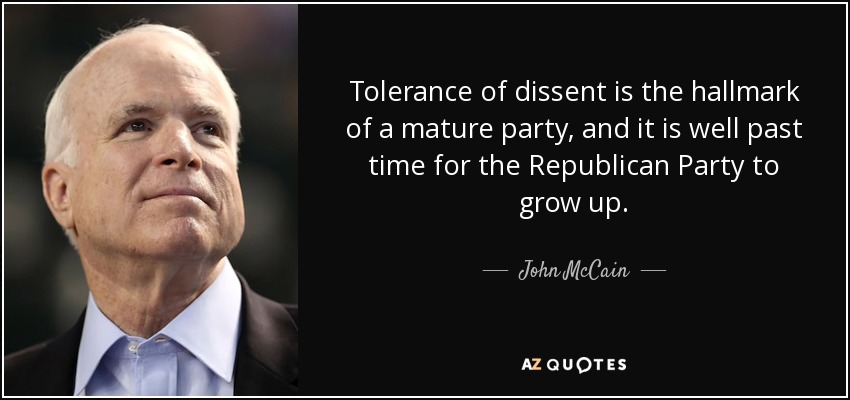 Tolerance of dissent is the hallmark of a mature party, and it is well past time for the Republican Party to grow up. - John McCain