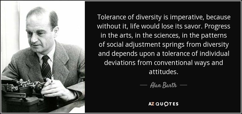 Tolerance of diversity is imperative, because without it, life would lose its savor. Progress in the arts, in the sciences, in the patterns of social adjustment springs from diversity and depends upon a tolerance of individual deviations from conventional ways and attitudes. - Alan Barth