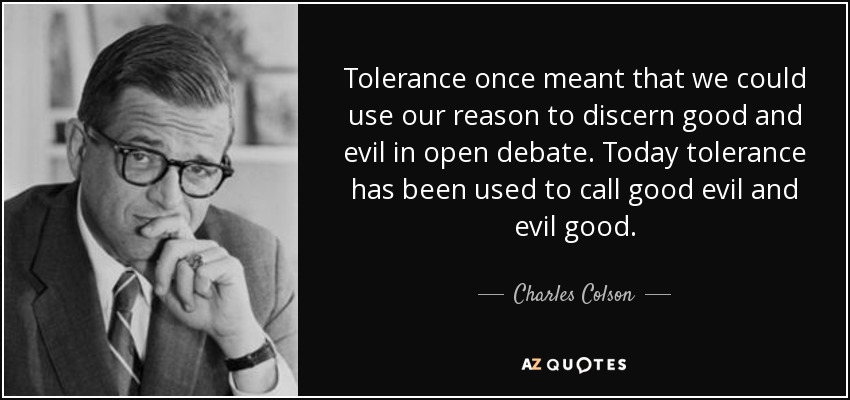 Tolerance once meant that we could use our reason to discern good and evil in open debate. Today tolerance has been used to call good evil and evil good. - Charles Colson