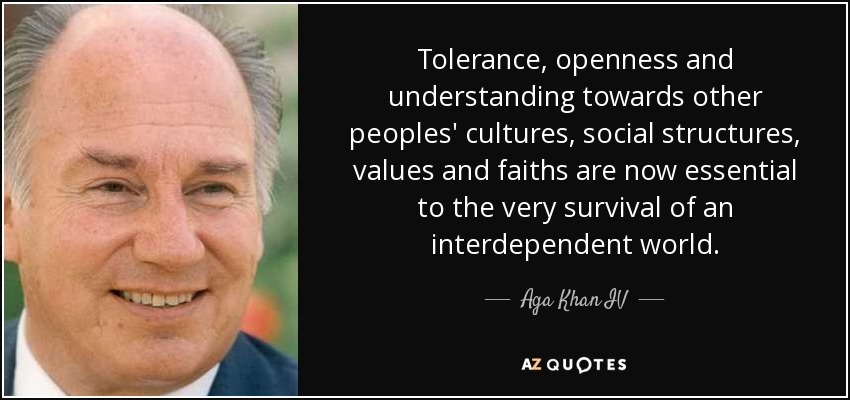 Tolerance, openness and understanding towards other peoples' cultures, social structures, values and faiths are now essential to the very survival of an interdependent world. - Aga Khan IV