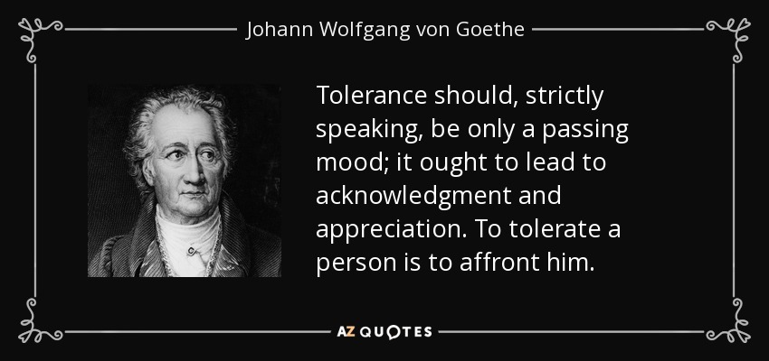 Tolerance should, strictly speaking, be only a passing mood; it ought to lead to acknowledgment and appreciation. To tolerate a person is to affront him. - Johann Wolfgang von Goethe