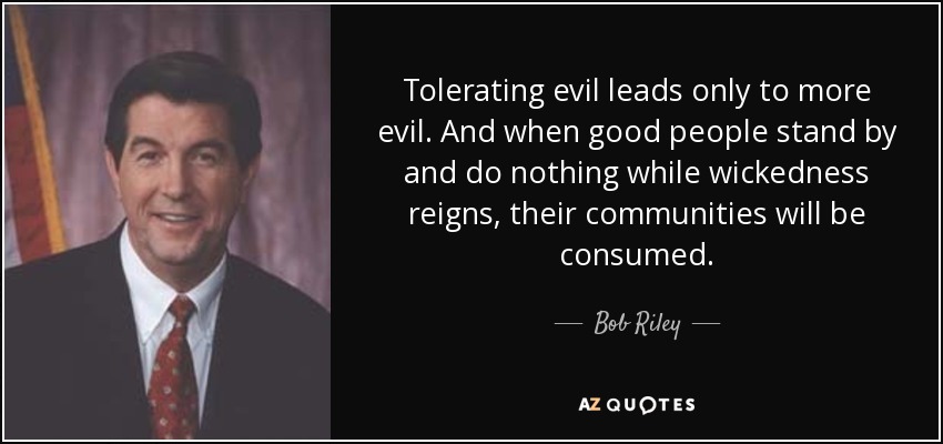 Tolerating evil leads only to more evil. And when good people stand by and do nothing while wickedness reigns, their communities will be consumed. - Bob Riley