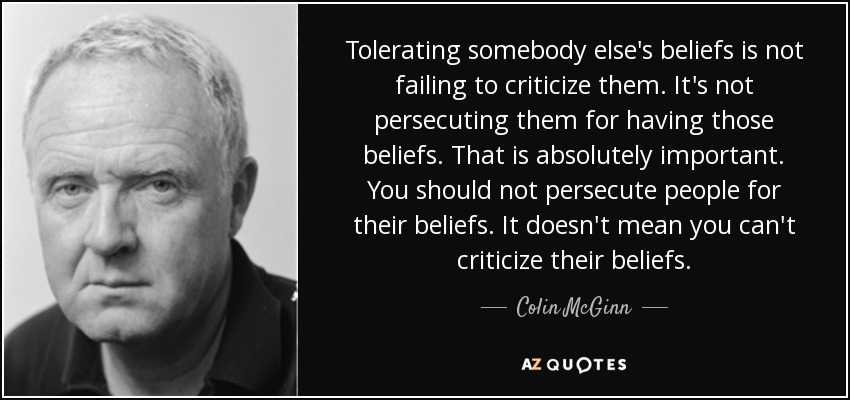 Tolerating somebody else's beliefs is not failing to criticize them. It's not persecuting them for having those beliefs. That is absolutely important. You should not persecute people for their beliefs. It doesn't mean you can't criticize their beliefs. - Colin McGinn