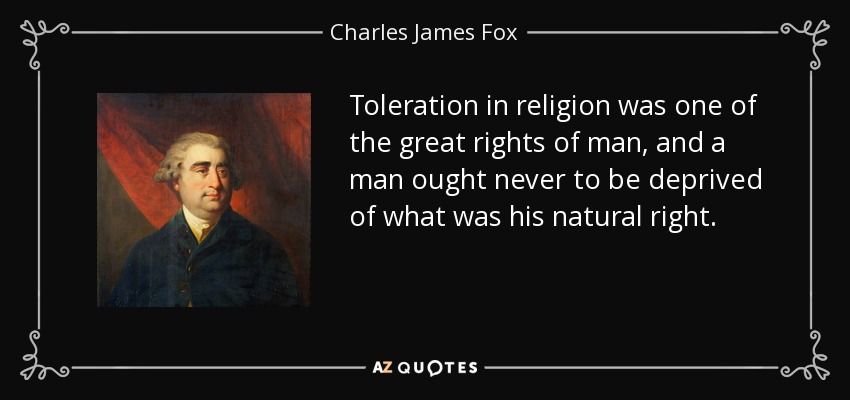 Toleration in religion was one of the great rights of man, and a man ought never to be deprived of what was his natural right. - Charles James Fox