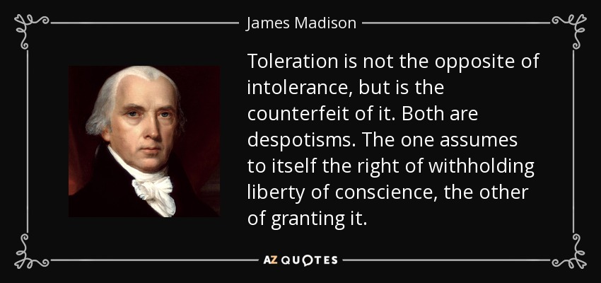 Toleration is not the opposite of intolerance, but is the counterfeit of it. Both are despotisms. The one assumes to itself the right of withholding liberty of conscience, the other of granting it. - James Madison