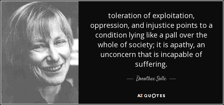 toleration of exploitation, oppression, and injustice points to a condition lying like a pall over the whole of society; it is apathy, an unconcern that is incapable of suffering. - Dorothee Solle
