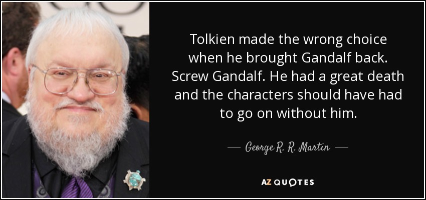 Tolkien made the wrong choice when he brought Gandalf back. Screw Gandalf. He had a great death and the characters should have had to go on without him. - George R. R. Martin