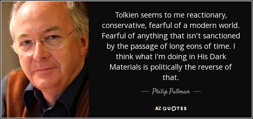 Tolkien seems to me reactionary, conservative, fearful of a modern world. Fearful of anything that isn't sanctioned by the passage of long eons of time. I think what I'm doing in His Dark Materials is politically the reverse of that. - Philip Pullman