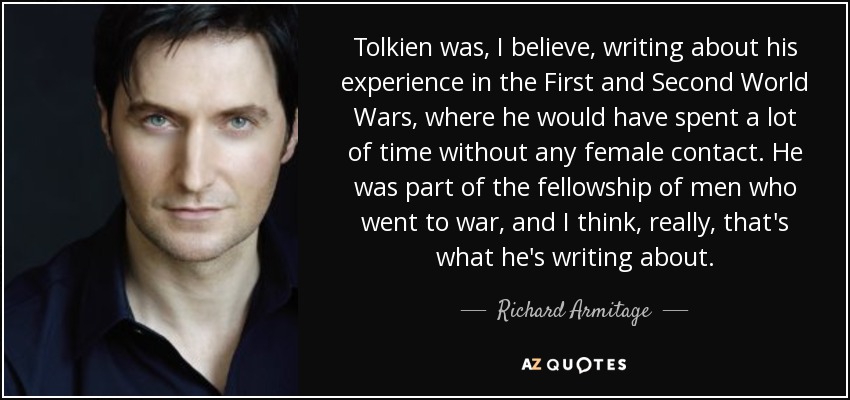 Tolkien was, I believe, writing about his experience in the First and Second World Wars, where he would have spent a lot of time without any female contact. He was part of the fellowship of men who went to war, and I think, really, that's what he's writing about. - Richard Armitage