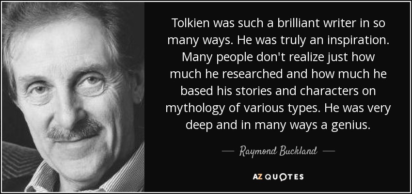 Tolkien was such a brilliant writer in so many ways. He was truly an inspiration. Many people don't realize just how much he researched and how much he based his stories and characters on mythology of various types. He was very deep and in many ways a genius. - Raymond Buckland