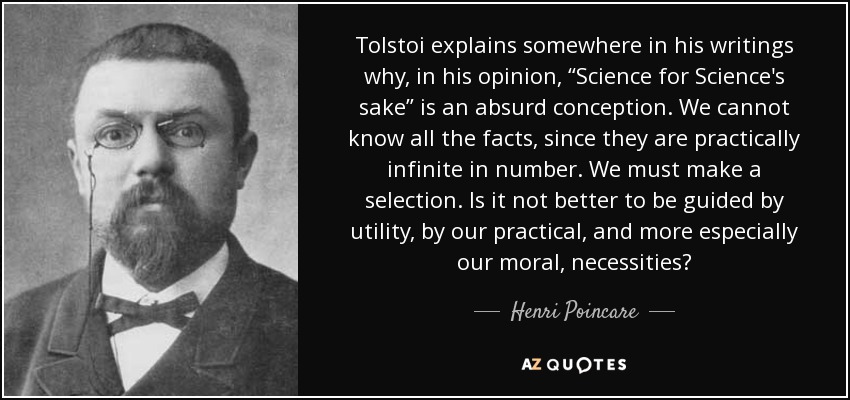 Tolstoi explains somewhere in his writings why, in his opinion, “Science for Science's sake” is an absurd conception. We cannot know all the facts, since they are practically infinite in number. We must make a selection. Is it not better to be guided by utility, by our practical, and more especially our moral, necessities? - Henri Poincare